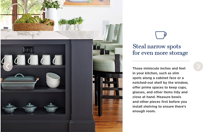 Steal narrow spots for even more storage. Those miniscule inches and feet in your kitchen, such as slim spots along a cabinet face or a notched-out shelf by the window, offer prime spaces to keep cups, glasses, and other items tidy and close at hand. Measure bowls and other pieces first before you install shelving to ensure there's enough room.